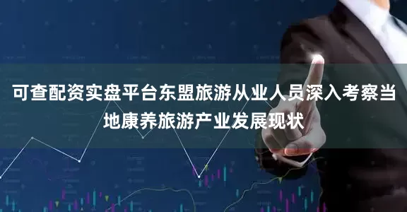 可查配资实盘平台东盟旅游从业人员深入考察当地康养旅游产业发展现状