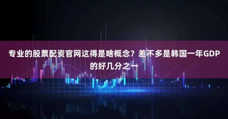 专业的股票配资官网这得是啥概念？差不多是韩国一年GDP的好几分之一